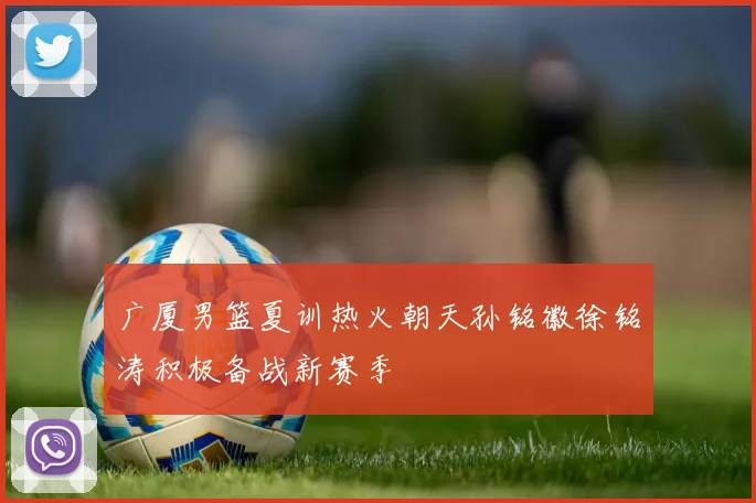 广厦男篮夏训热火朝天孙铭徽徐铭涛积极备战新赛季