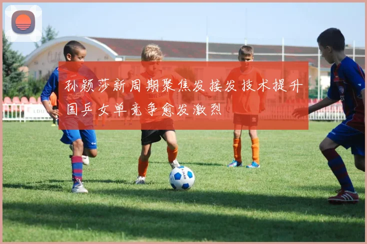 孙颖莎新周期聚焦发接发技术提升国乒女单竞争愈发激烈