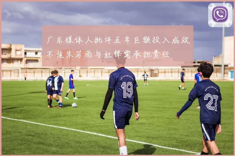 广东媒体人批评五年巨额投入成效不佳朱芳雨与杜锋需承担责任